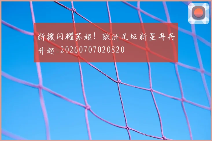 新援闪耀苏超!欧洲足坛新星冉冉升起_20260707020820