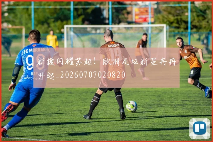 新援闪耀苏超!欧洲足坛新星冉冉升起_20260707020820